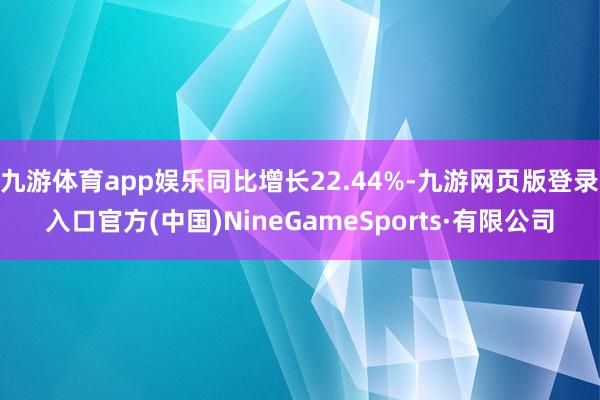 九游體育app娛樂同比增長22.44%-九游網頁版登錄入口官方(中國)NineGameSports·有限公司