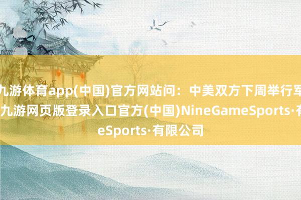 九游體育app(中國)官方網(wǎng)站問：中美雙方下周舉行軍控談判-九游網(wǎng)頁版登錄入口官方(中國)NineGameSports·有限公司
