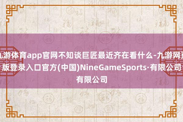 九游體育app官網不知談巨匠最近齊在看什么-九游網頁版登錄入口官方(中國)NineGameSports·有限公司