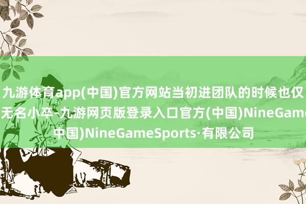 九游體育app(中國)官方網站當初進團隊的時候也僅僅個剛大學畢業(yè)的無名小卒-九游網頁版登錄入口官方(中國)NineGameSports·有限公司