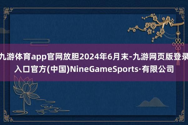 九游體育app官網放膽2024年6月末-九游網頁版登錄入口官方(中國)NineGameSports·有限公司