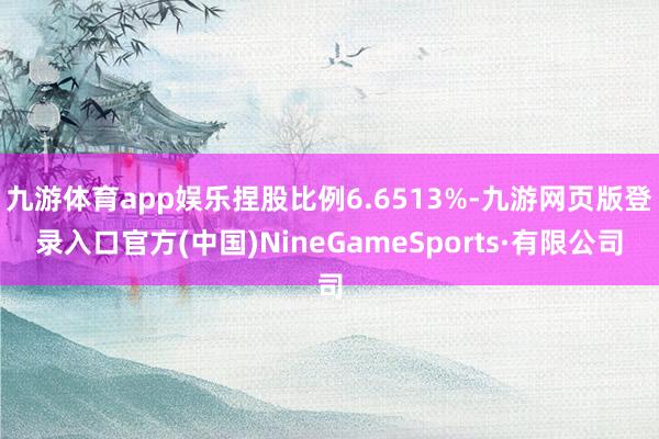 九游體育app娛樂捏股比例6.6513%-九游網(wǎng)頁版登錄入口官方(中國)NineGameSports·有限公司