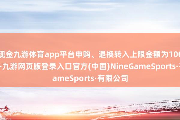 現金九游體育app平臺申購、退換轉入上限金額為1000.0萬元-九游網頁版登錄入口官方(中國)NineGameSports·有限公司
