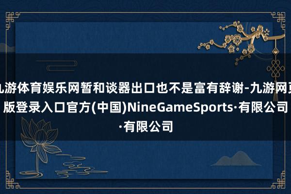 九游體育娛樂網暫和談器出口也不是富有辭謝-九游網頁版登錄入口官方(中國)NineGameSports·有限公司