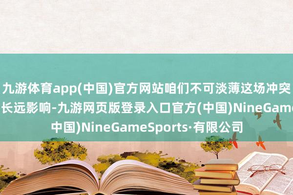九游體育app(中國)官方網站咱們不可淡薄這場沖突對人人經濟神情的長遠影響-九游網頁版登錄入口官方(中國)NineGameSports·有限公司
