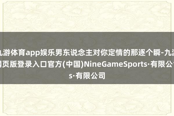 九游體育app娛樂男東說念主對你定情的那逐個瞬-九游網頁版登錄入口官方(中國)NineGameSports·有限公司