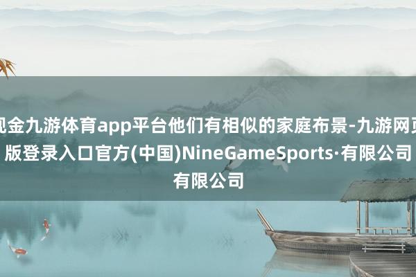 現金九游體育app平臺他們有相似的家庭布景-九游網頁版登錄入口官方(中國)NineGameSports·有限公司
