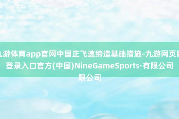 九游體育app官網中國正飛速締造基礎措施-九游網頁版登錄入口官方(中國)NineGameSports·有限公司