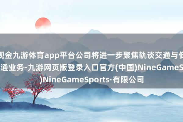 現金九游體育app平臺公司將進一步聚焦軌談交通與低空經濟的立異會通業務-九游網頁版登錄入口官方(中國)NineGameSports·有限公司