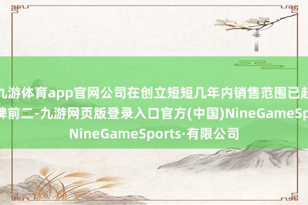 九游體育app官網公司在創立短短幾年內銷售范圍已趕快位各國居品牌前二-九游網頁版登錄入口官方(中國)NineGameSports·有限公司