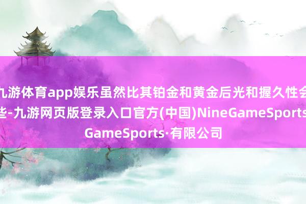 九游體育app娛樂雖然比其鉑金和黃金后光和握久性會稍稍差一些-九游網頁版登錄入口官方(中國)NineGameSports·有限公司