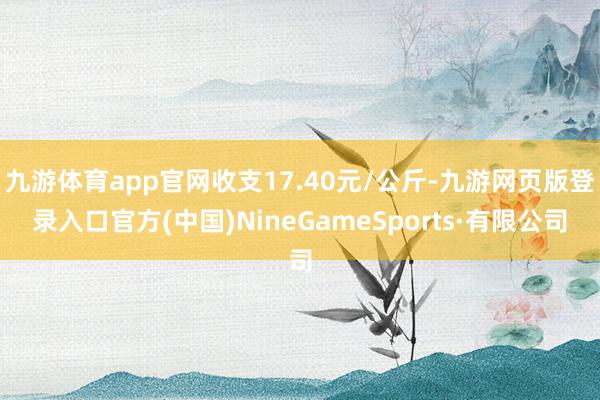 九游體育app官網收支17.40元/公斤-九游網頁版登錄入口官方(中國)NineGameSports·有限公司