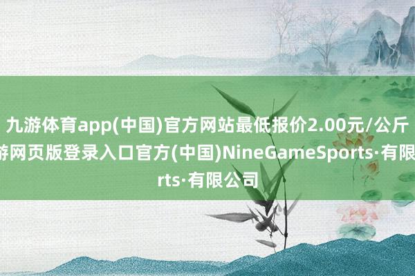 九游體育app(中國)官方網站最低報價2.00元/公斤-九游網頁版登錄入口官方(中國)NineGameSports·有限公司