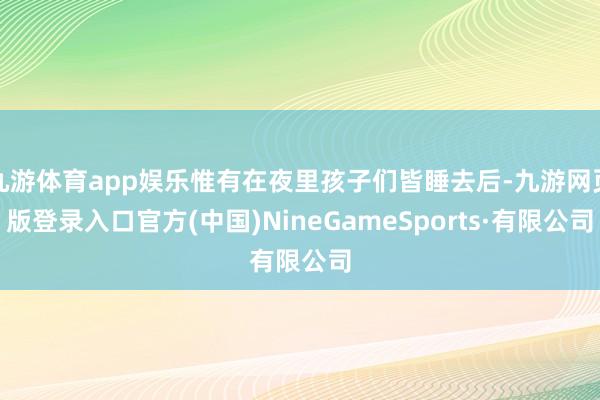 九游體育app娛樂惟有在夜里孩子們皆睡去后-九游網(wǎng)頁版登錄入口官方(中國)NineGameSports·有限公司