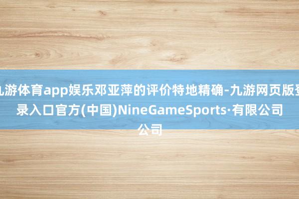 九游體育app娛樂鄧亞萍的評價特地精確-九游網頁版登錄入口官方(中國)NineGameSports·有限公司