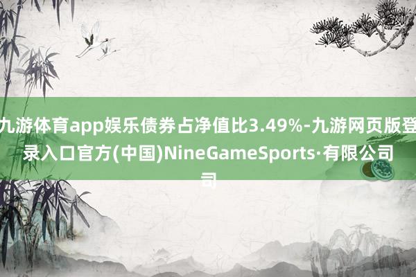 九游體育app娛樂債券占凈值比3.49%-九游網(wǎng)頁版登錄入口官方(中國)NineGameSports·有限公司