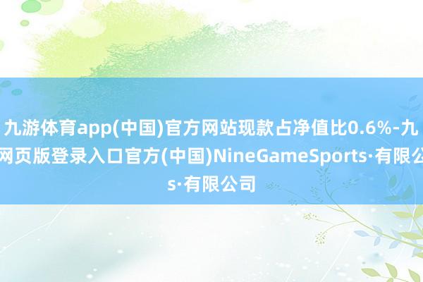 九游體育app(中國(guó))官方網(wǎng)站現(xiàn)款占凈值比0.6%-九游網(wǎng)頁(yè)版登錄入口官方(中國(guó))NineGameSports·有限公司