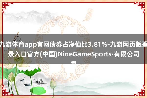 九游體育app官網(wǎng)債券占凈值比3.81%-九游網(wǎng)頁版登錄入口官方(中國)NineGameSports·有限公司