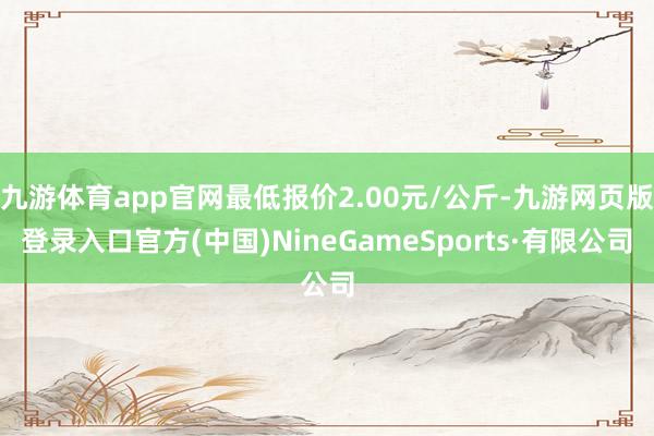 九游體育app官網(wǎng)最低報(bào)價(jià)2.00元/公斤-九游網(wǎng)頁(yè)版登錄入口官方(中國(guó))NineGameSports·有限公司