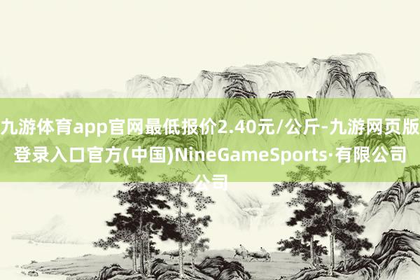 九游體育app官網最低報價2.40元/公斤-九游網頁版登錄入口官方(中國)NineGameSports·有限公司