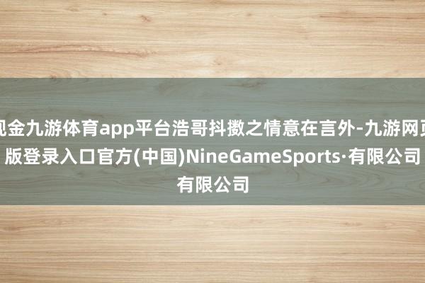 現金九游體育app平臺浩哥抖擻之情意在言外-九游網頁版登錄入口官方(中國)NineGameSports·有限公司