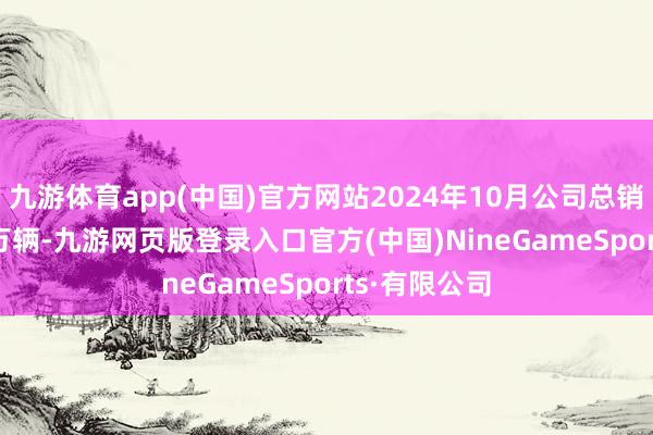 九游體育app(中國)官方網站2024年10月公司總銷量為11.68萬輛-九游網頁版登錄入口官方(中國)NineGameSports·有限公司