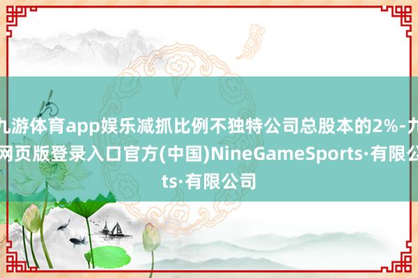 九游體育app娛樂減抓比例不獨特公司總股本的2%-九游網頁版登錄入口官方(中國)NineGameSports·有限公司