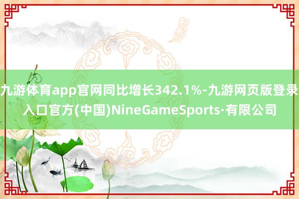 九游體育app官網同比增長342.1%-九游網頁版登錄入口官方(中國)NineGameSports·有限公司