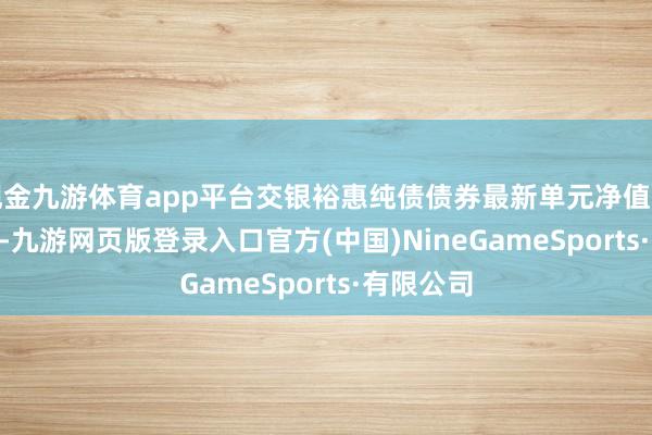 現金九游體育app平臺交銀裕惠純債債券最新單元凈值為1.123元-九游網頁版登錄入口官方(中國)NineGameSports·有限公司