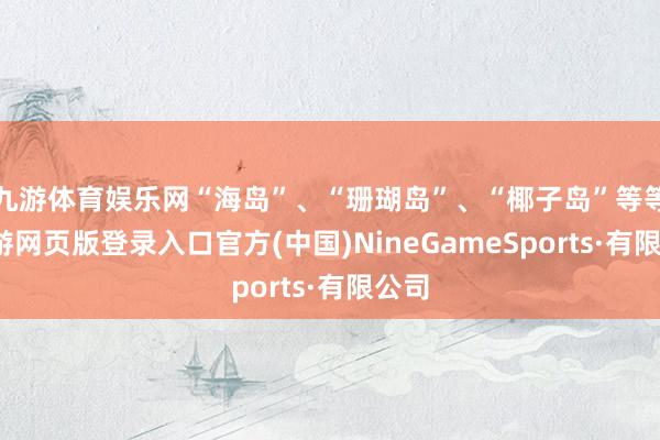 九游體育娛樂網“海島”、“珊瑚島”、“椰子島”等等-九游網頁版登錄入口官方(中國)NineGameSports·有限公司