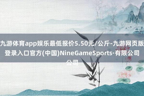 九游體育app娛樂最低報價5.50元/公斤-九游網頁版登錄入口官方(中國)NineGameSports·有限公司