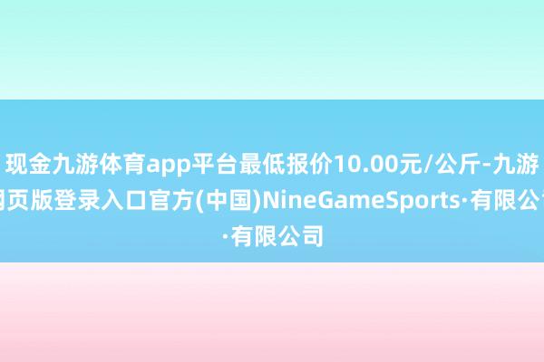 現金九游體育app平臺最低報價10.00元/公斤-九游網頁版登錄入口官方(中國)NineGameSports·有限公司
