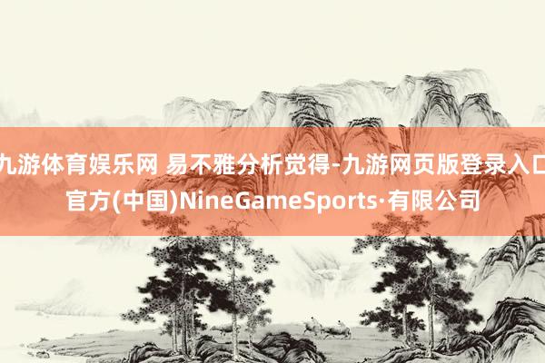 九游體育娛樂網 易不雅分析覺得-九游網頁版登錄入口官方(中國)NineGameSports·有限公司