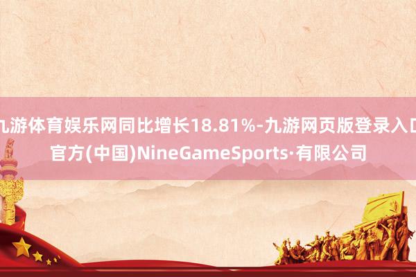 九游體育娛樂網同比增長18.81%-九游網頁版登錄入口官方(中國)NineGameSports·有限公司