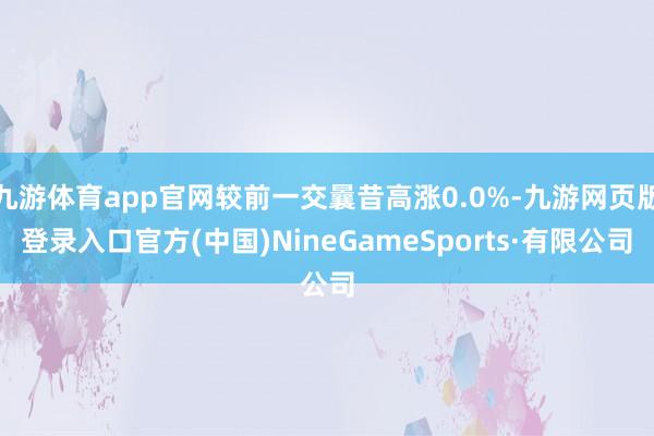 九游體育app官網較前一交曩昔高漲0.0%-九游網頁版登錄入口官方(中國)NineGameSports·有限公司