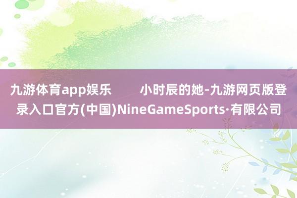 九游體育app娛樂 小時辰的她-九游網頁版登錄入口官方(中國)NineGameSports·有限公司
