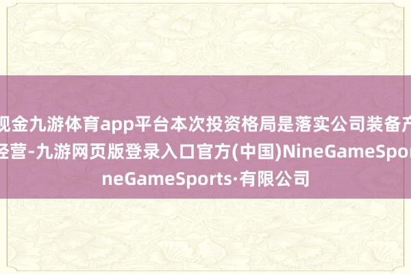現金九游體育app平臺本次投資格局是落實公司裝備產業發展政策經營-九游網頁版登錄入口官方(中國)NineGameSports·有限公司