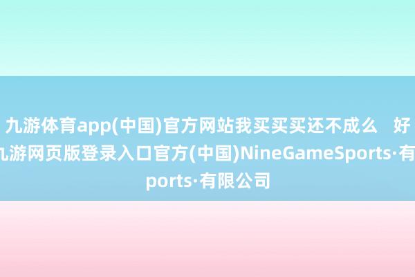 九游體育app(中國)官方網站我買買買還不成么 好家伙-九游網頁版登錄入口官方(中國)NineGameSports·有限公司