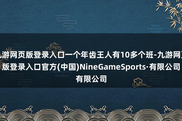 九游網頁版登錄入口一個年齒王人有10多個班-九游網頁版登錄入口官方(中國)NineGameSports·有限公司