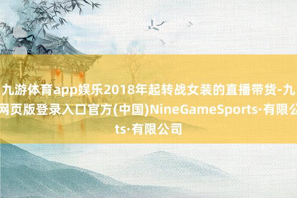 九游體育app娛樂2018年起轉戰女裝的直播帶貨-九游網頁版登錄入口官方(中國)NineGameSports·有限公司