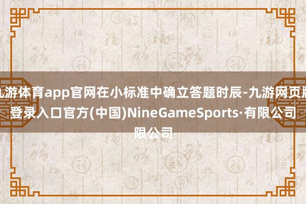 九游體育app官網(wǎng)在小標(biāo)準(zhǔn)中確立答題時辰-九游網(wǎng)頁版登錄入口官方(中國)NineGameSports·有限公司