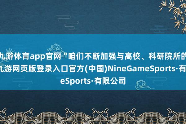 九游體育app官網“咱們不斷加強與高校、科研院所的銜尾-九游網頁版登錄入口官方(中國)NineGameSports·有限公司