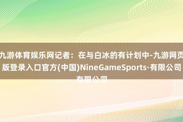 九游體育娛樂網 記者:在與白冰的有計劃中-九游網頁版登錄入口官方(中國)NineGameSports·有限公司