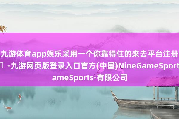 九游體育app娛樂采用一個你靠得住的來去平臺注冊賬戶??-九游網頁版登錄入口官方(中國)NineGameSports·有限公司