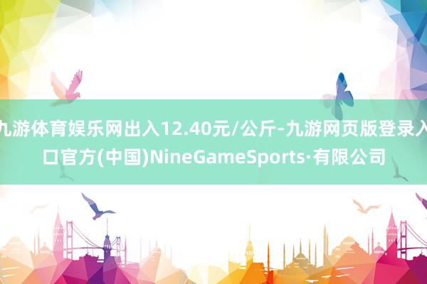 九游體育娛樂網出入12.40元/公斤-九游網頁版登錄入口官方(中國)NineGameSports·有限公司