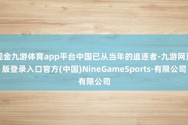 現金九游體育app平臺中國已從當年的追逐者-九游網頁版登錄入口官方(中國)NineGameSports·有限公司