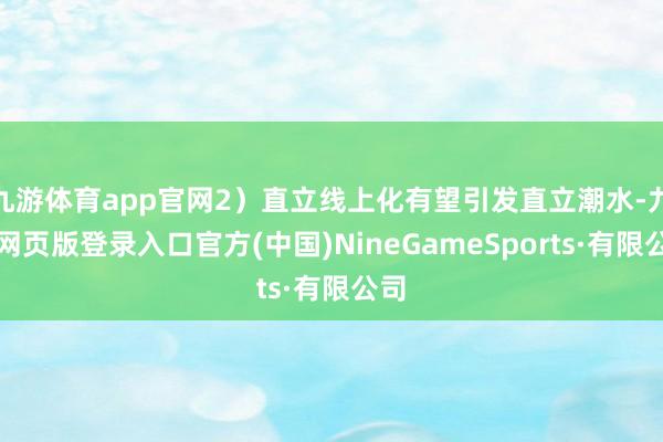 九游體育app官網2)直立線上化有望引發直立潮水-九游網頁版登錄入口官方(中國)NineGameSports·有限公司