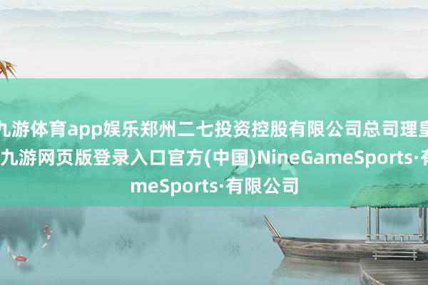 九游體育app娛樂鄭州二七投資控股有限公司總司理皇甫遠景-九游網頁版登錄入口官方(中國)NineGameSports·有限公司