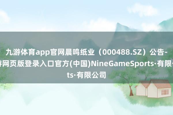 九游體育app官網晨鳴紙業(000488.SZ)公告-九游網頁版登錄入口官方(中國)NineGameSports·有限公司