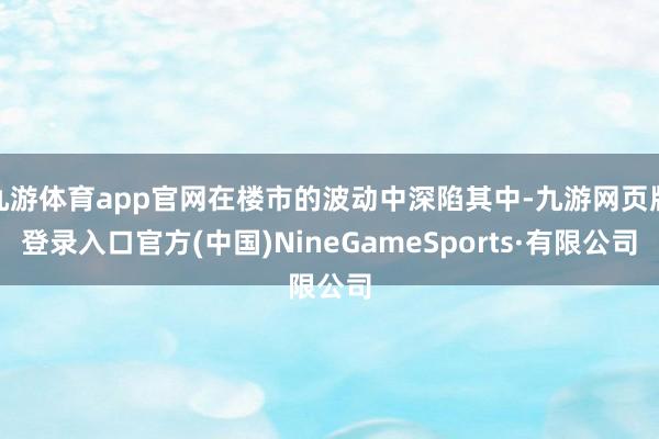 九游體育app官網(wǎng)在樓市的波動中深陷其中-九游網(wǎng)頁版登錄入口官方(中國)NineGameSports·有限公司